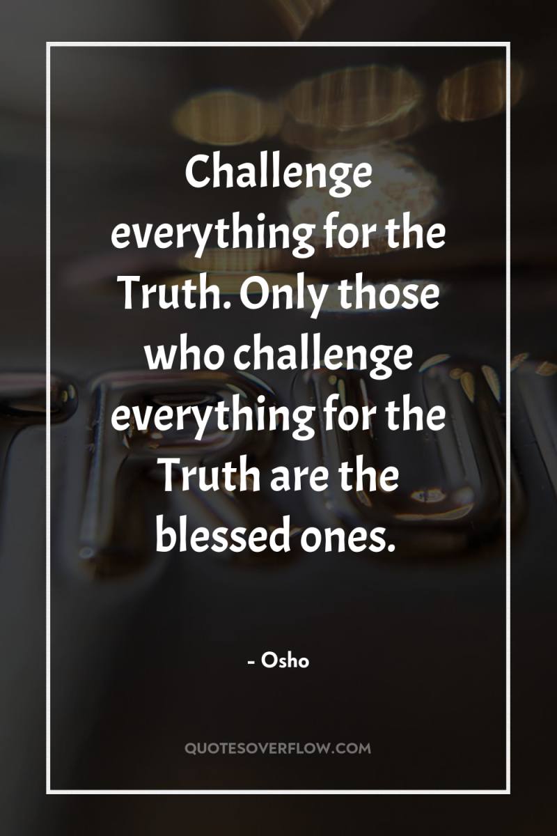 Challenge everything for the Truth. Only those who challenge everything...