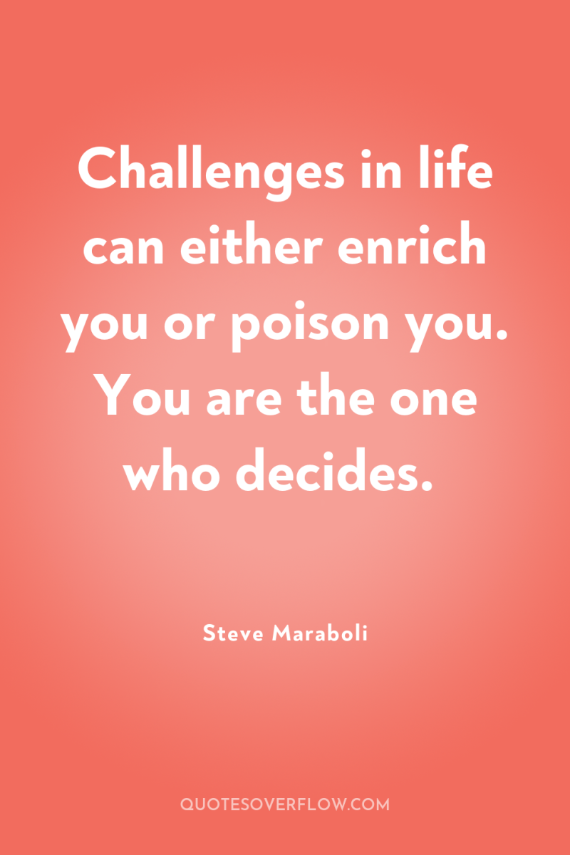 Challenges in life can either enrich you or poison you....