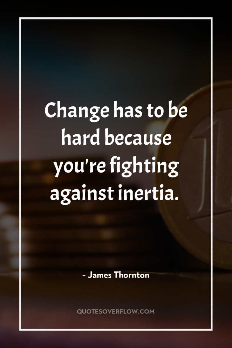 Change has to be hard because you're fighting against inertia. 