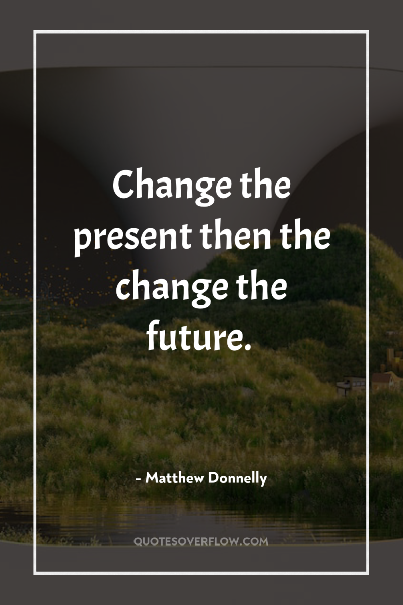 Change the present then the change the future. 