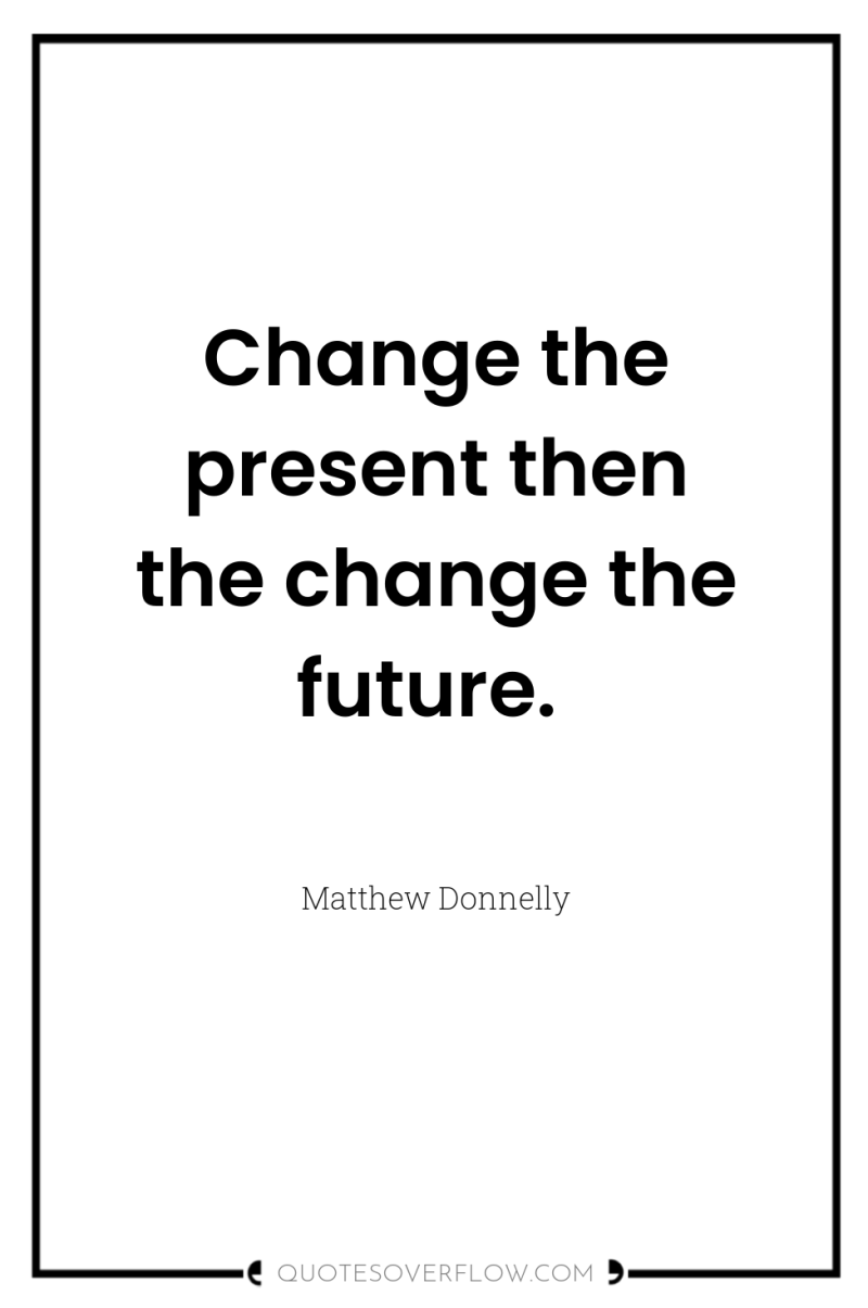 Change the present then the change the future. 