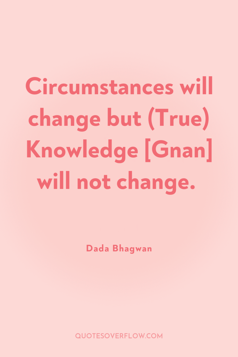 Circumstances will change but (True) Knowledge [Gnan] will not change. 
