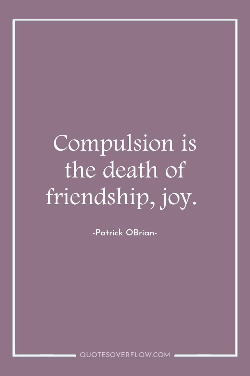 Compulsion is the death of friendship, joy. 