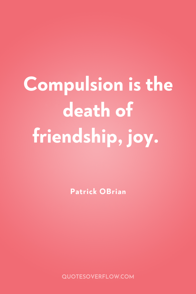 Compulsion is the death of friendship, joy. 