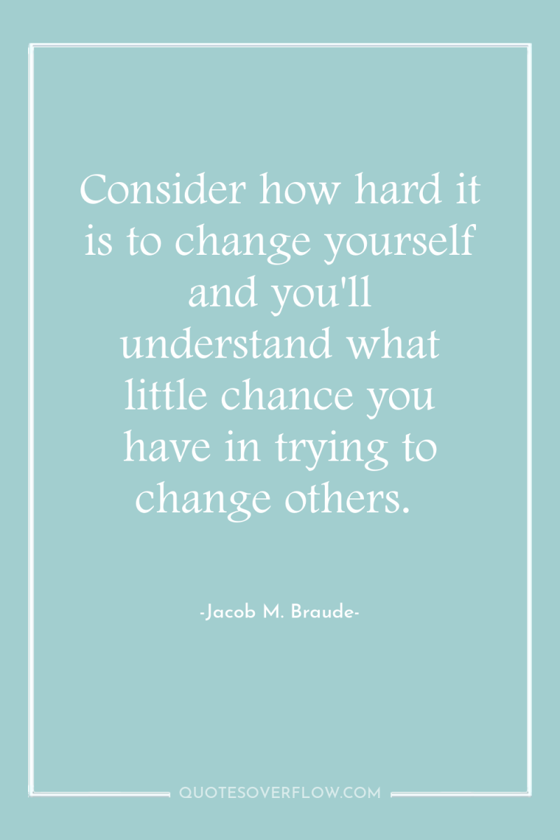 Consider how hard it is to change yourself and you'll...