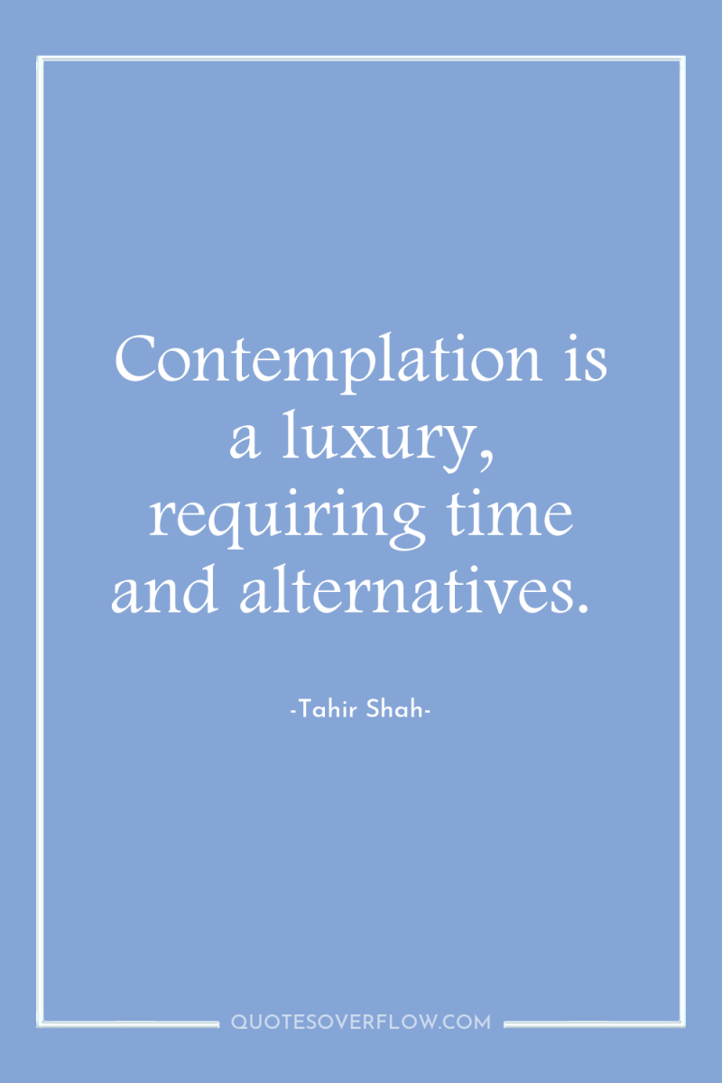 Contemplation is a luxury, requiring time and alternatives. 