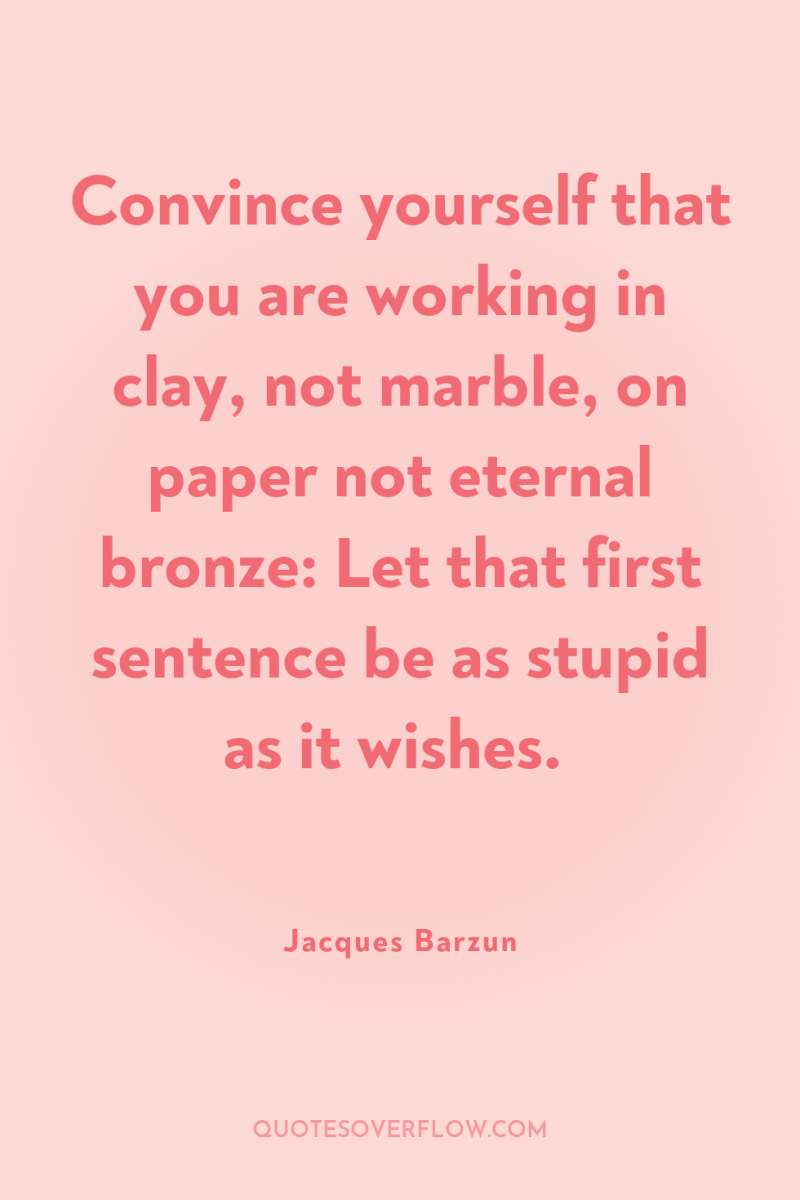 Convince yourself that you are working in clay, not marble,...