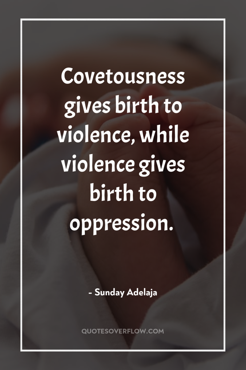 Covetousness gives birth to violence, while violence gives birth to...