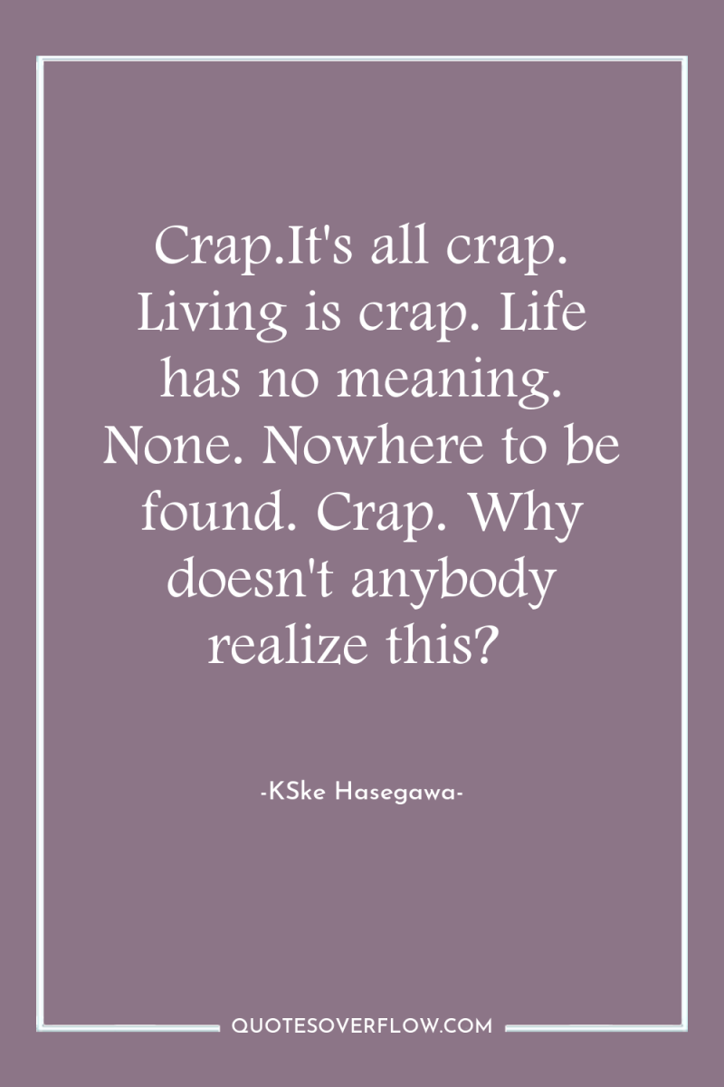 Crap.It's all crap. Living is crap. Life has no meaning....