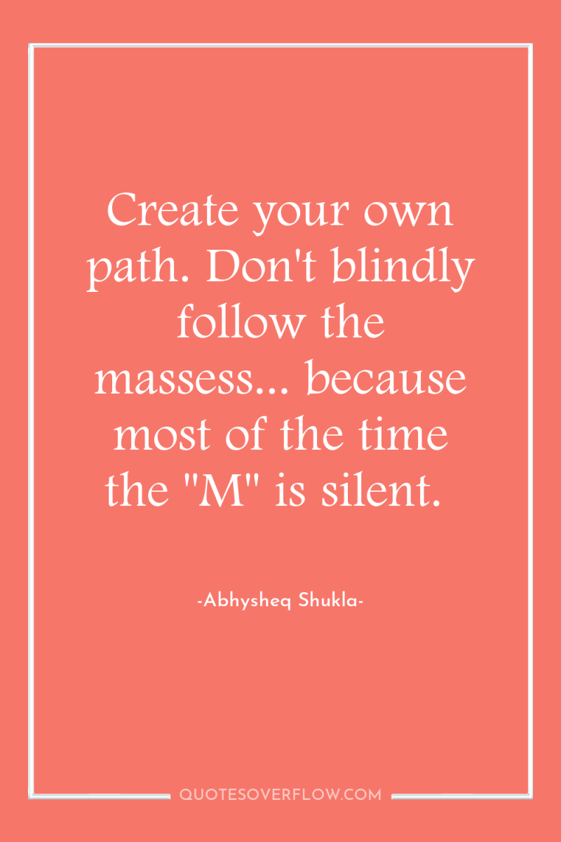 Create your own path. Don't blindly follow the massess... because...