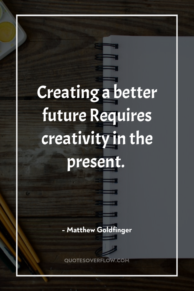 Creating a better future Requires creativity in the present. 