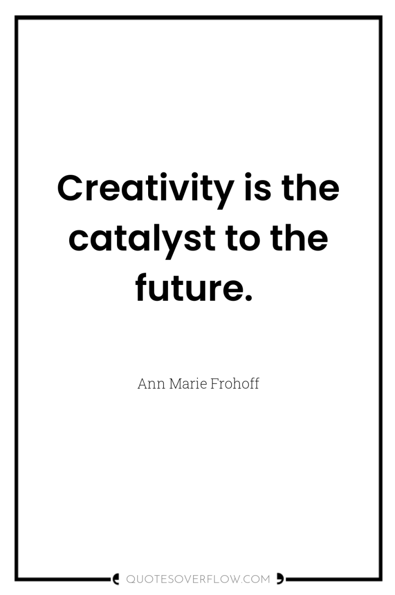 Creativity is the catalyst to the future. 