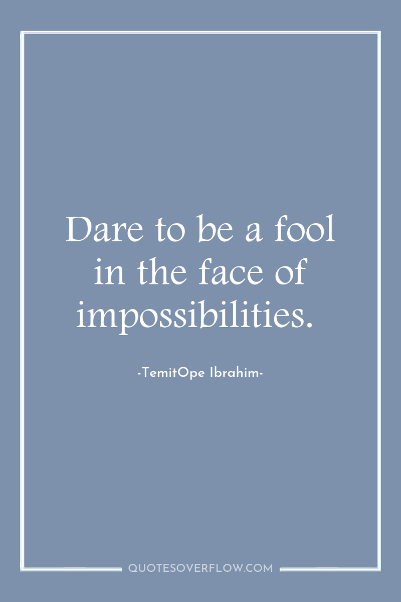 Dare to be a fool in the face of impossibilities. 