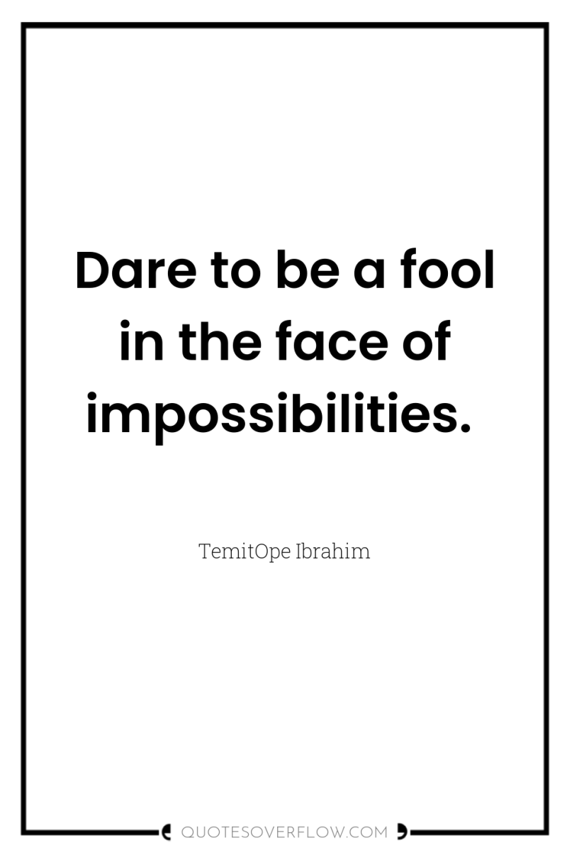 Dare to be a fool in the face of impossibilities. 