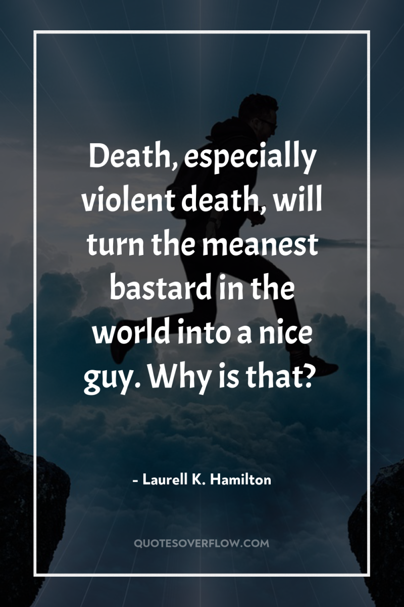 Death, especially violent death, will turn the meanest bastard in...