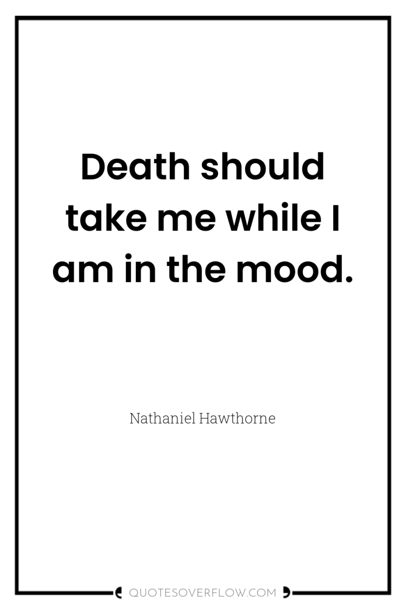Death should take me while I am in the mood. 