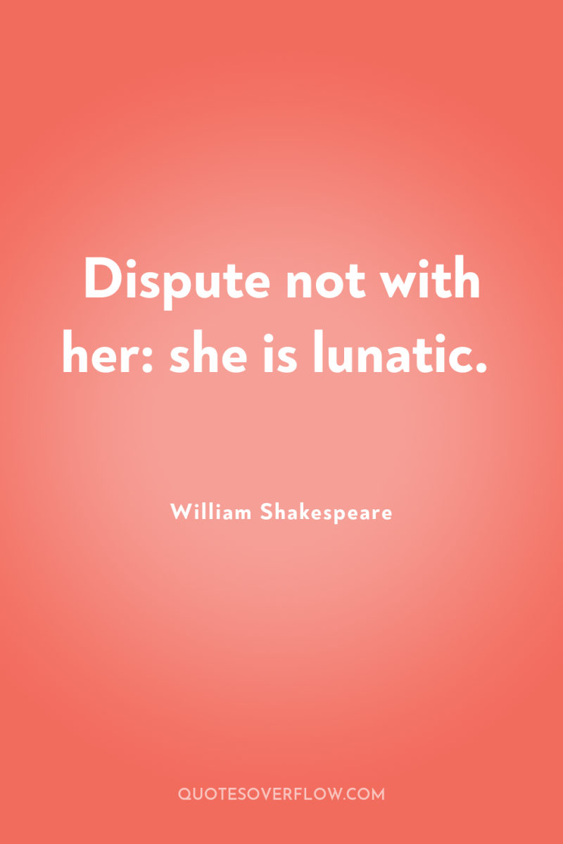 Dispute not with her: she is lunatic. 
