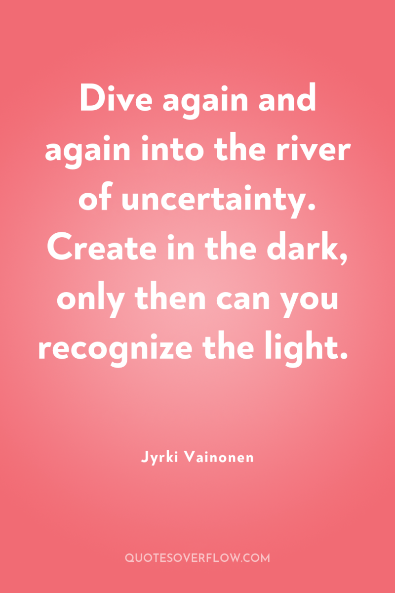 Dive again and again into the river of uncertainty. Create...