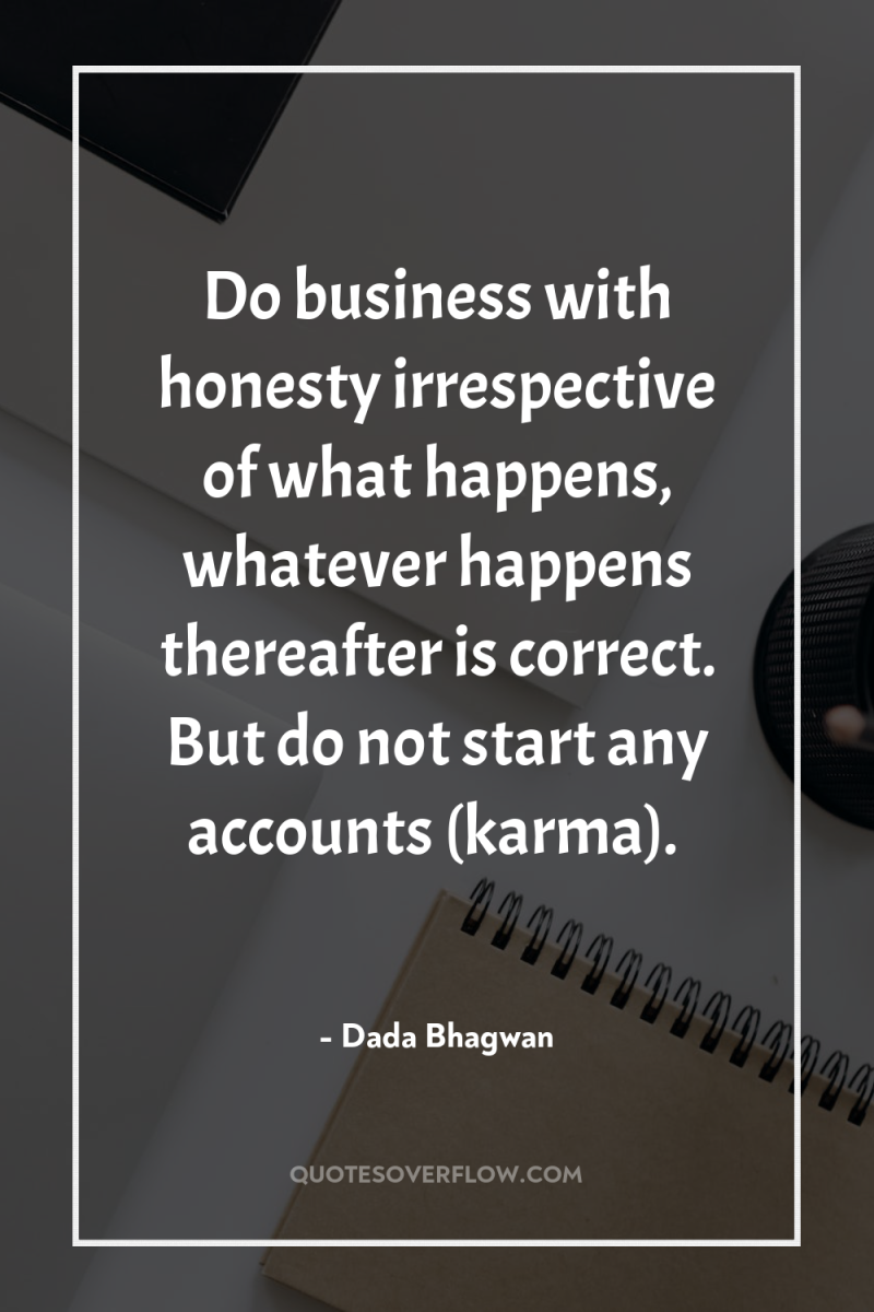 Do business with honesty irrespective of what happens, whatever happens...