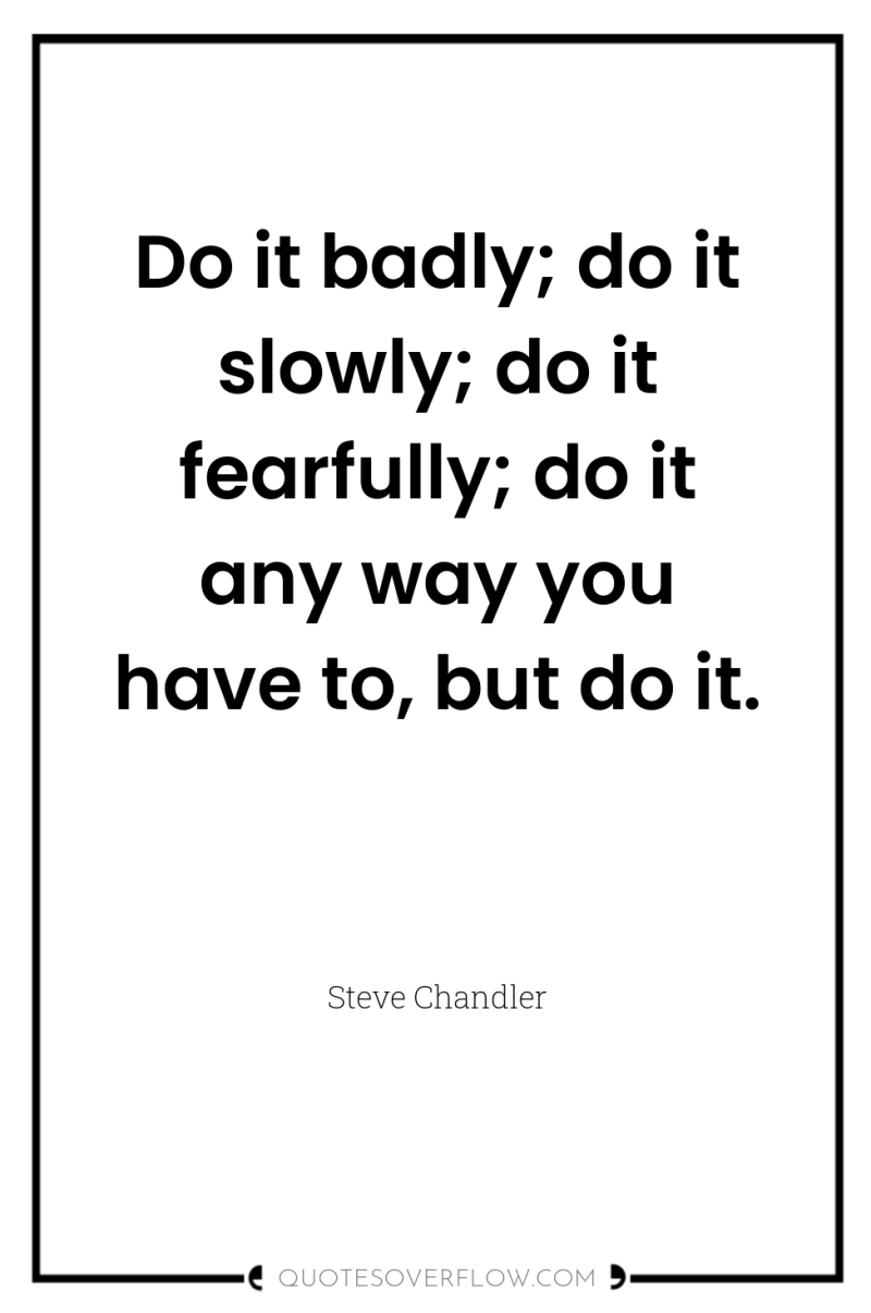 Do it badly; do it slowly; do it fearfully; do...