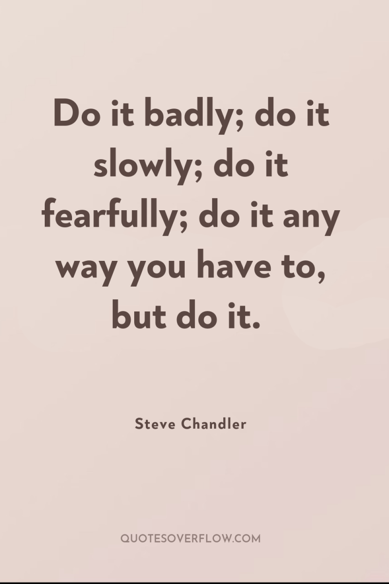 Do it badly; do it slowly; do it fearfully; do...