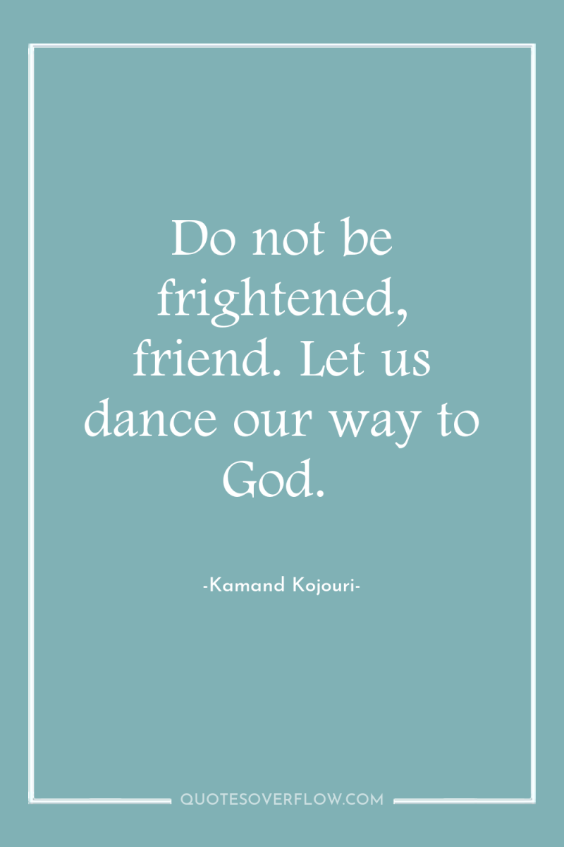 Do not be frightened, friend. Let us dance our way...