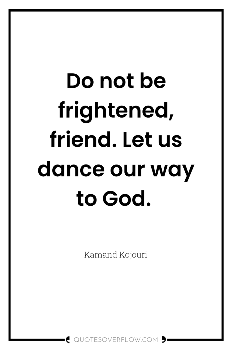 Do not be frightened, friend. Let us dance our way...