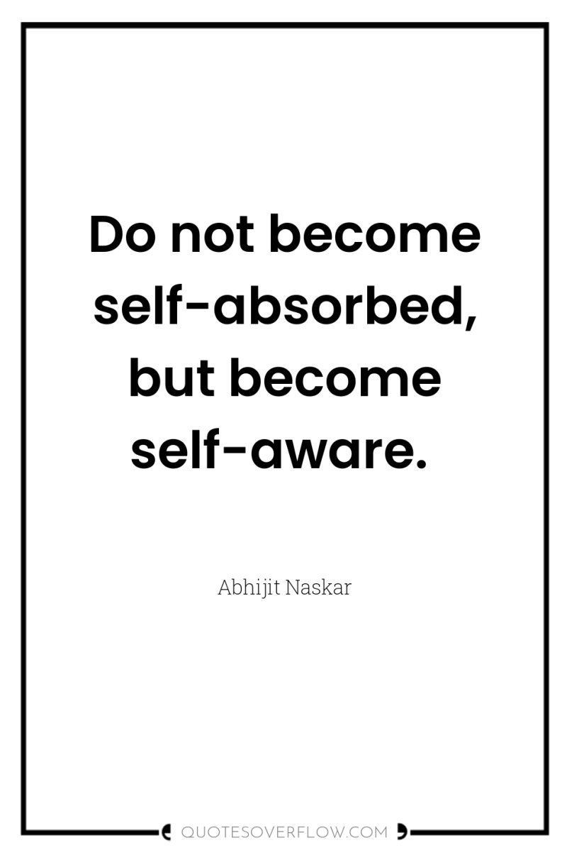 Do not become self-absorbed, but become self-aware. 
