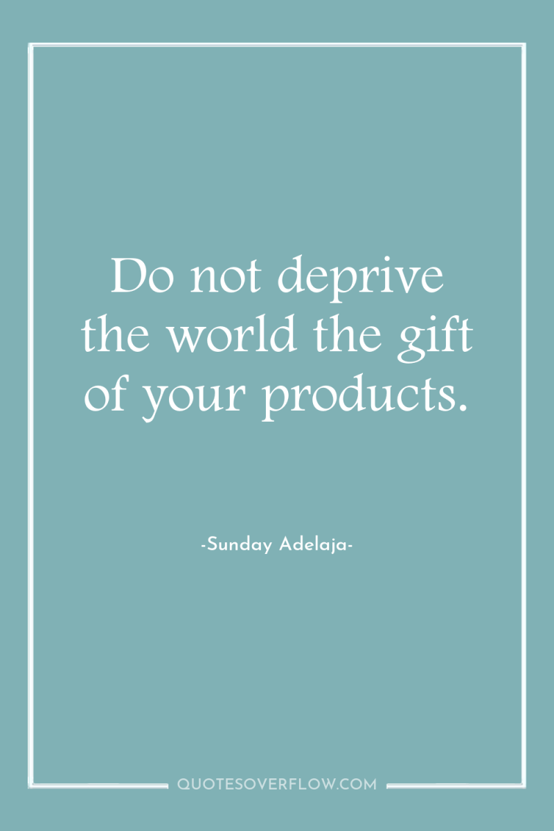 Do not deprive the world the gift of your products. 