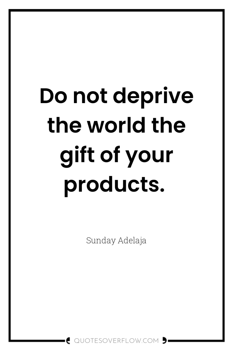 Do not deprive the world the gift of your products. 