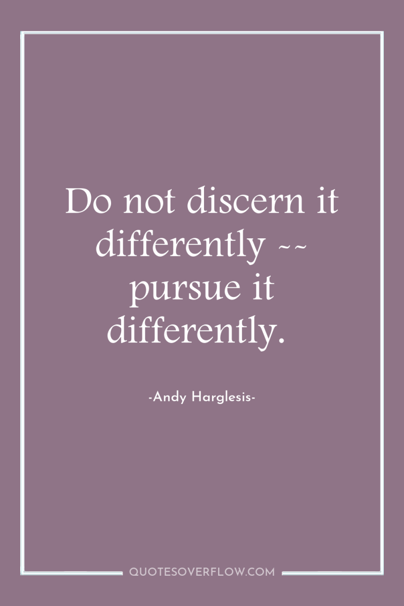 Do not discern it differently -- pursue it differently. 