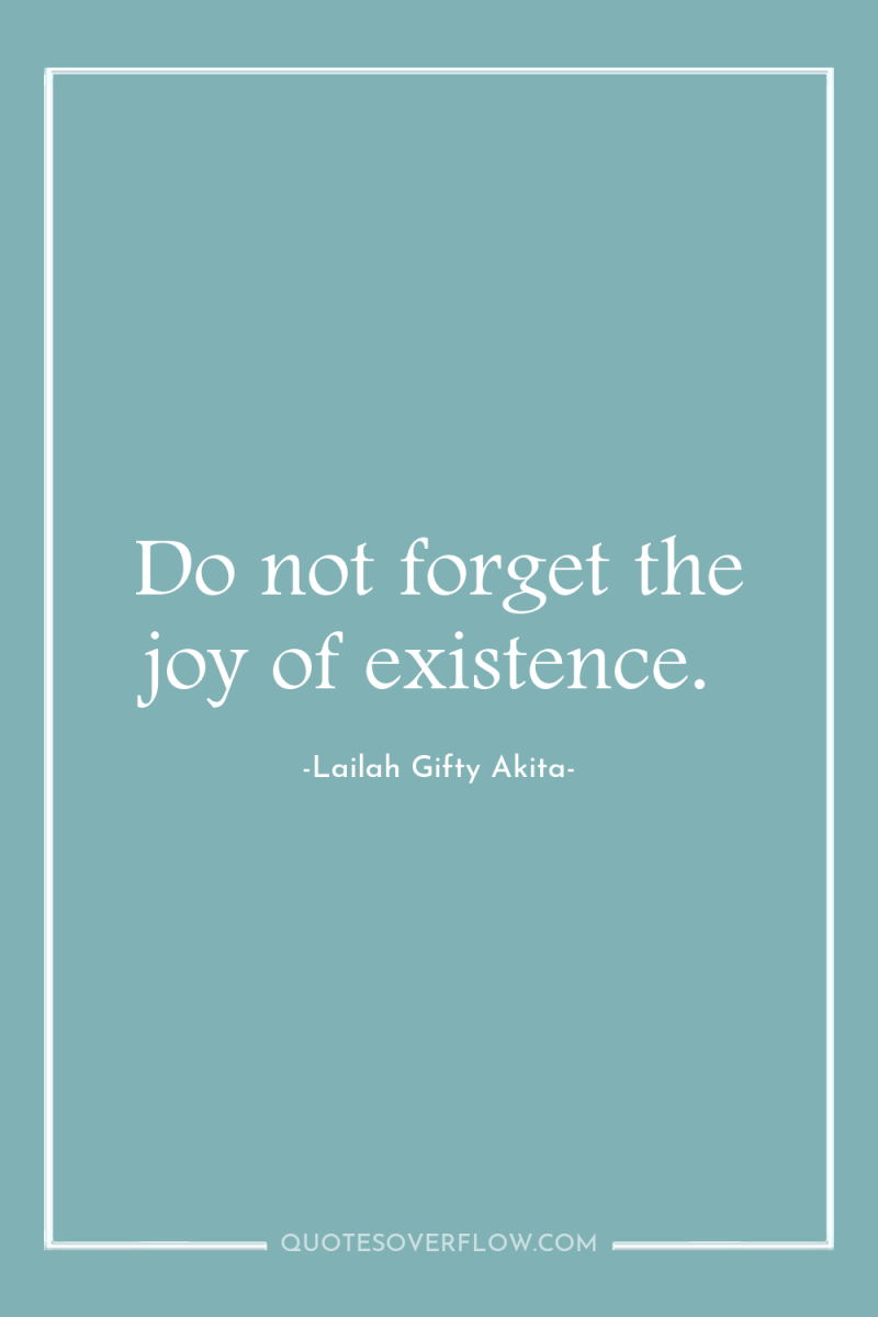Do not forget the joy of existence. 