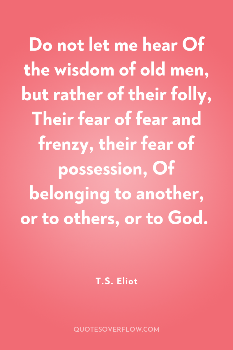 Do not let me hear Of the wisdom of old...