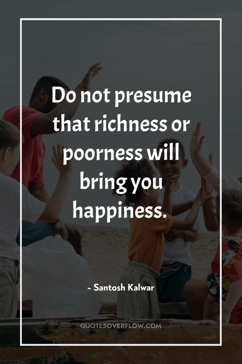 Do not presume that richness or poorness will bring you...