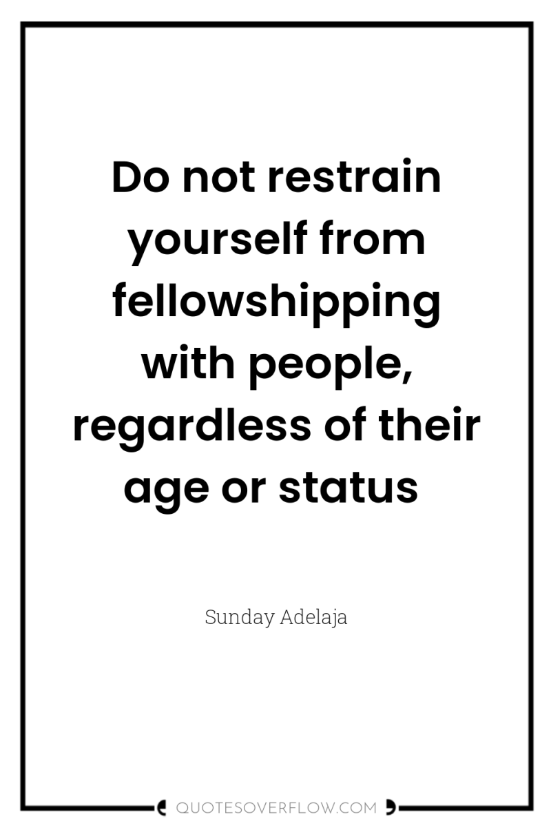 Do not restrain yourself from fellowshipping with people, regardless of...