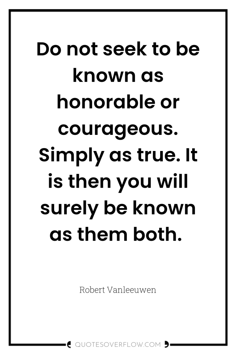 Do not seek to be known as honorable or courageous....