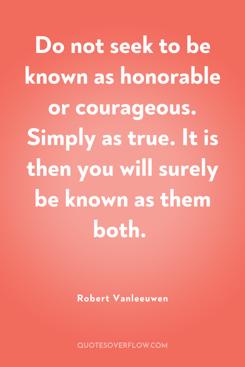 Do not seek to be known as honorable or courageous....