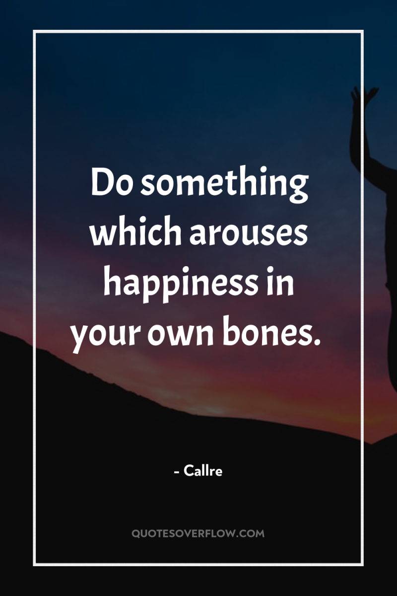 Do something which arouses happiness in your own bones. 