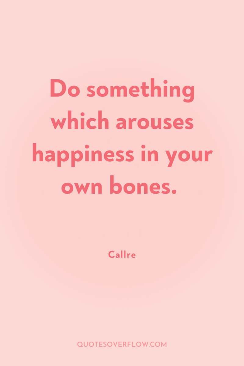 Do something which arouses happiness in your own bones. 
