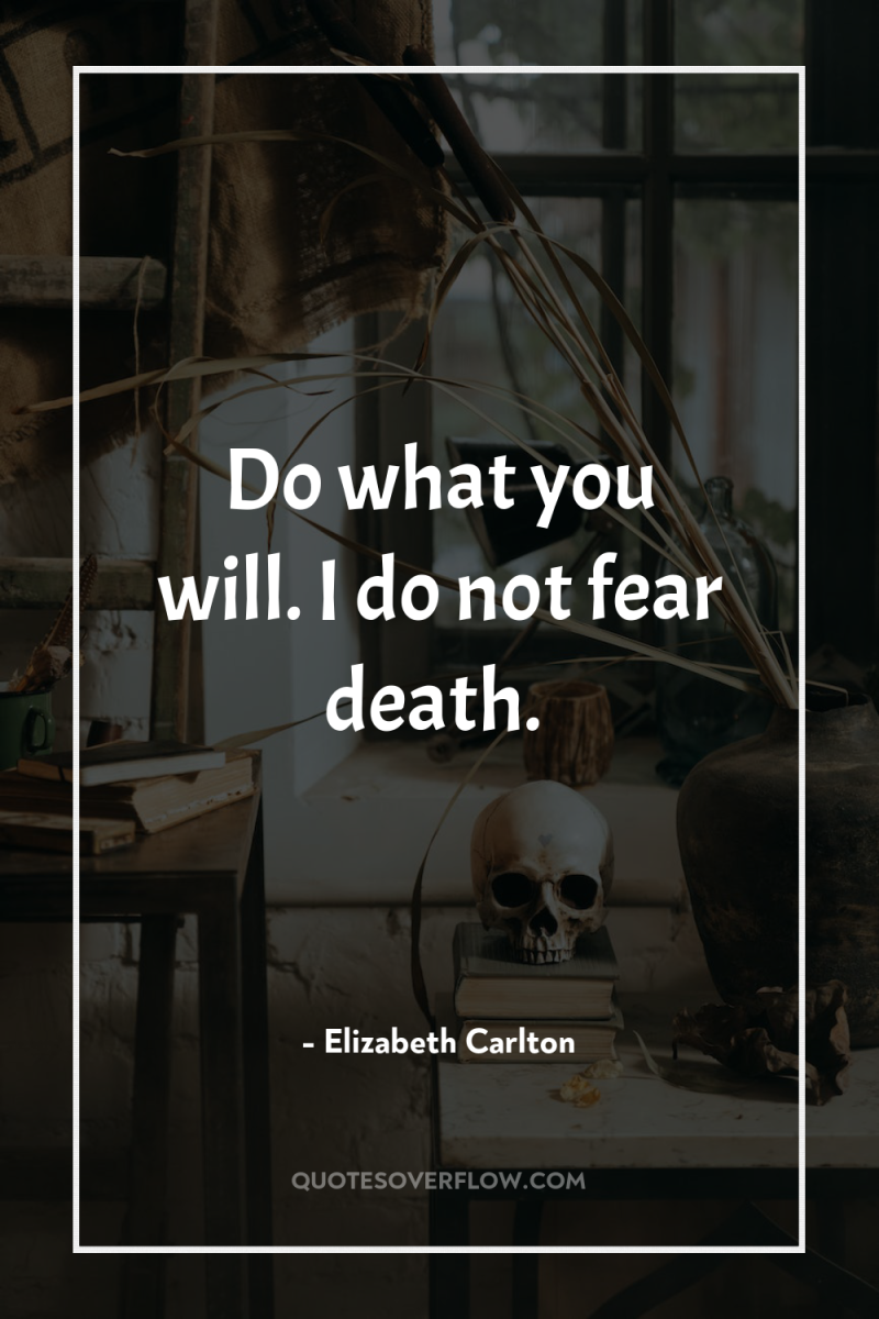 Do what you will. I do not fear death. 