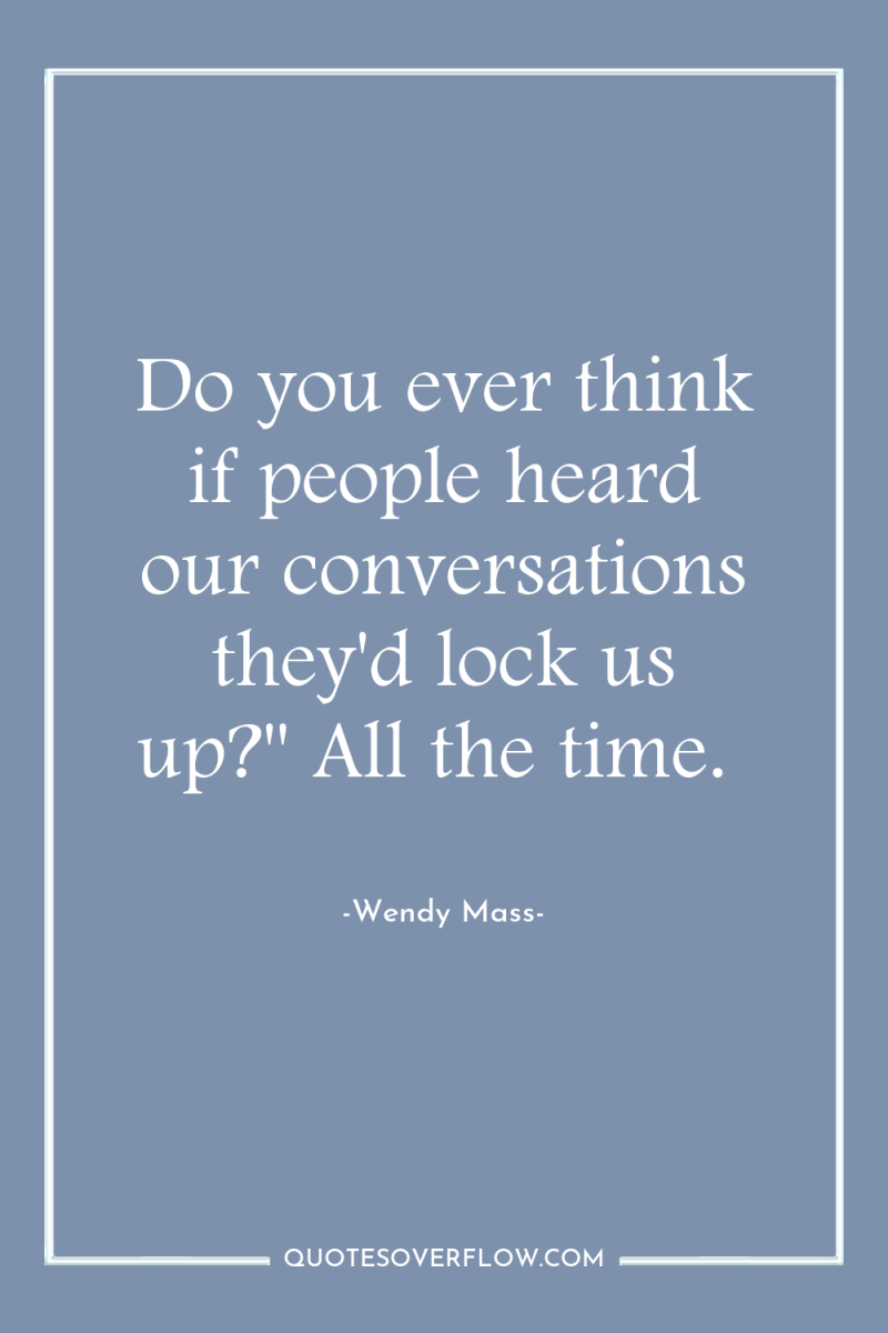 Do you ever think if people heard our conversations they'd...