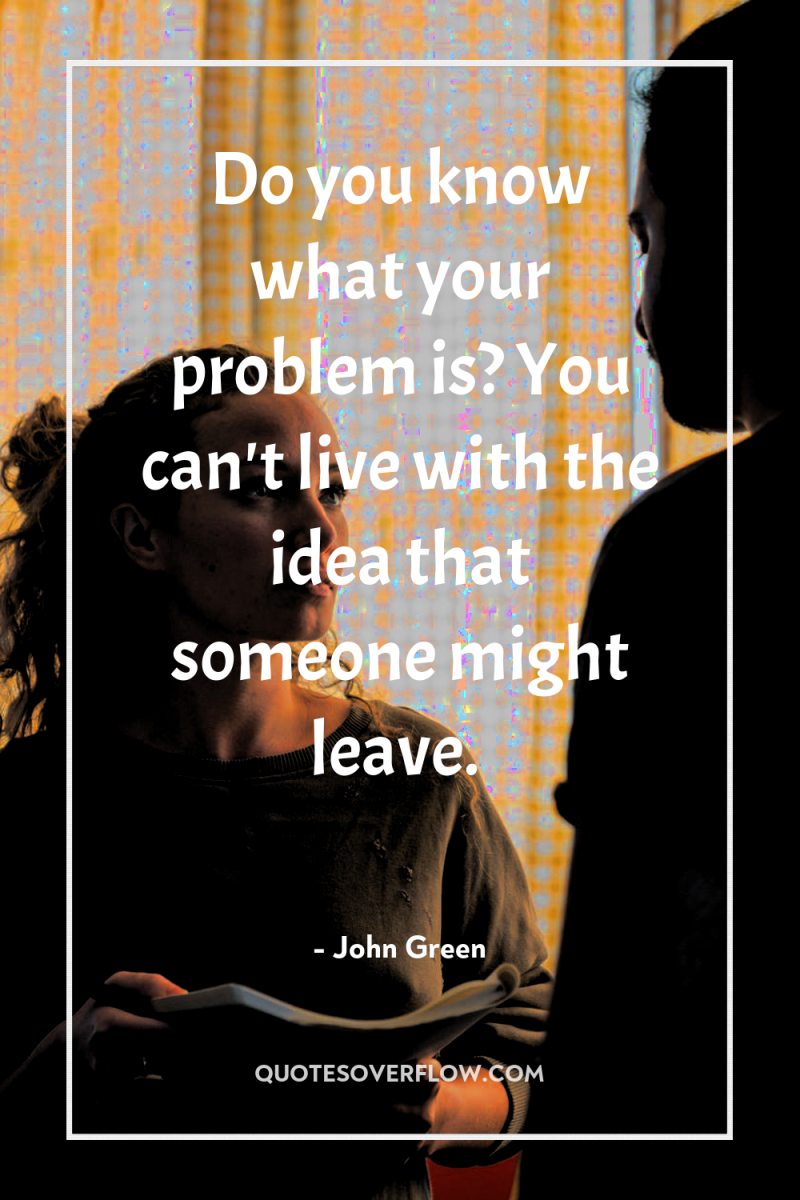 Do you know what your problem is? You can't live...