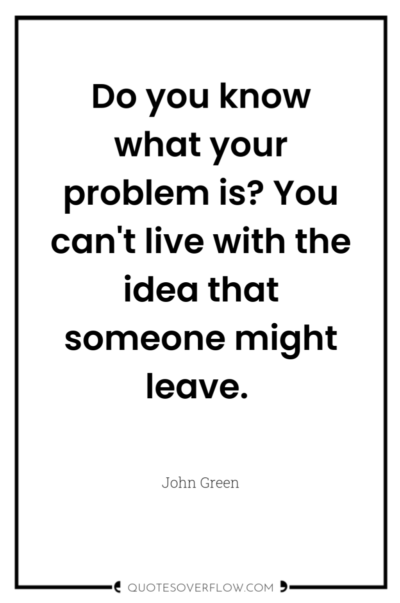 Do you know what your problem is? You can't live...