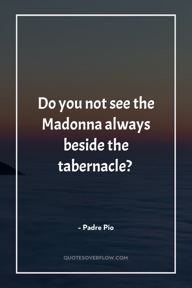 Do you not see the Madonna always beside the tabernacle? 