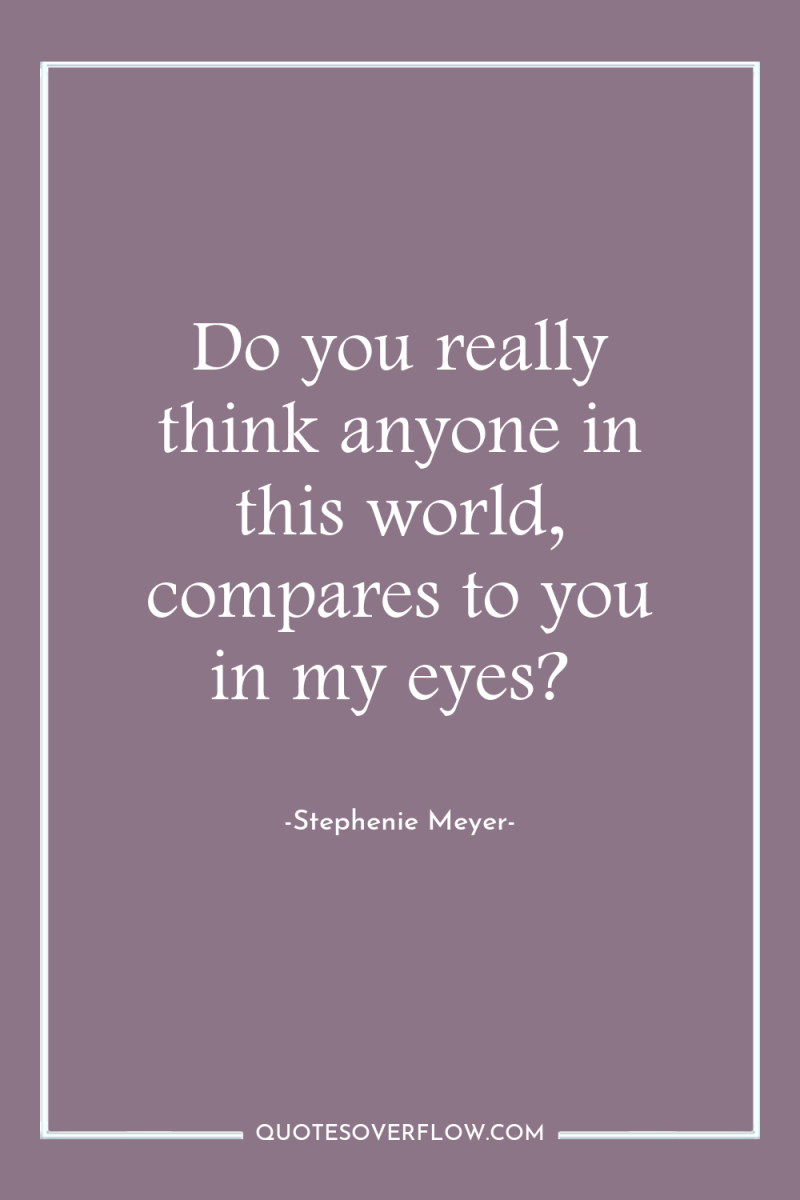 Do you really think anyone in this world, compares to...