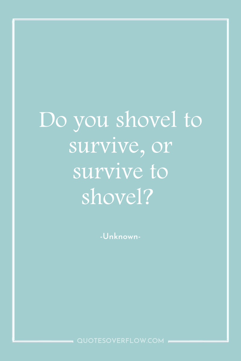 Do you shovel to survive, or survive to shovel? 