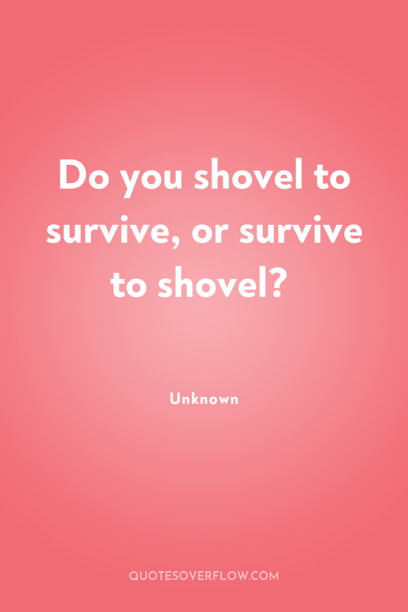Do you shovel to survive, or survive to shovel? 