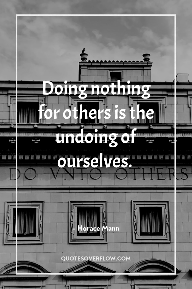 Doing nothing for others is the undoing of ourselves. 