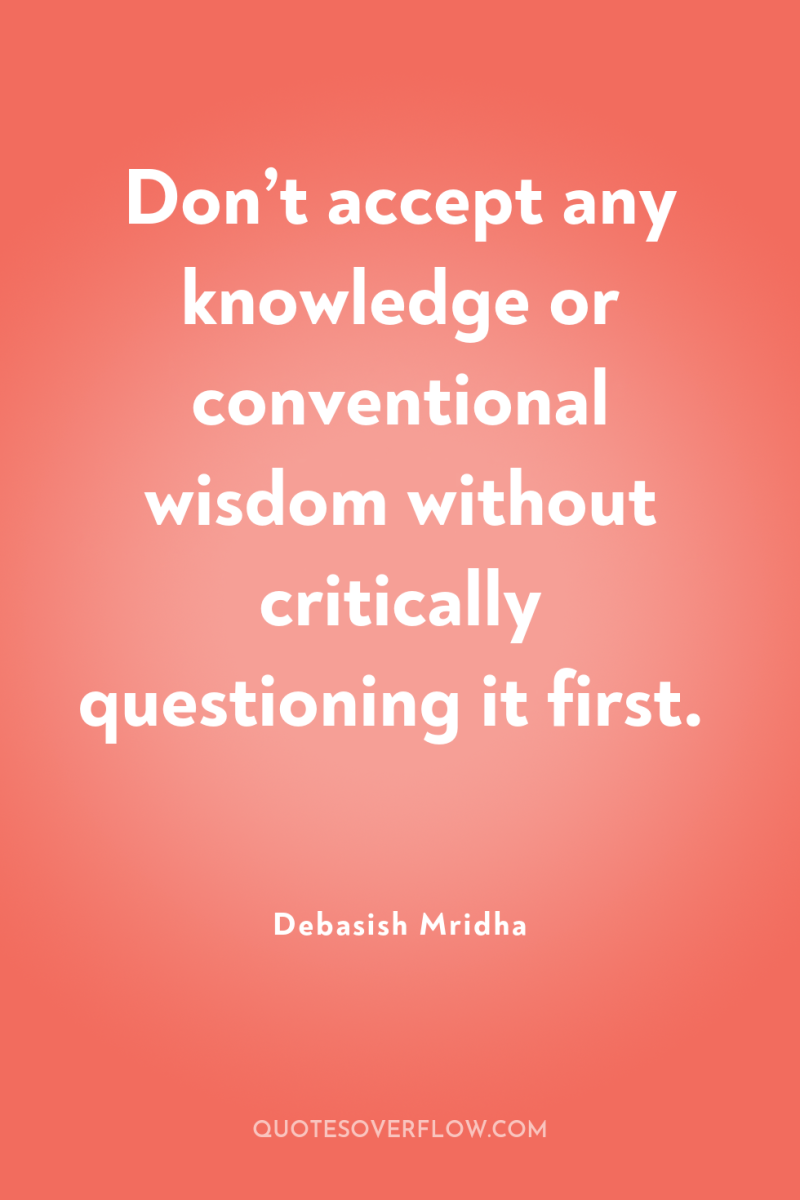 Don’t accept any knowledge or conventional wisdom without critically questioning...