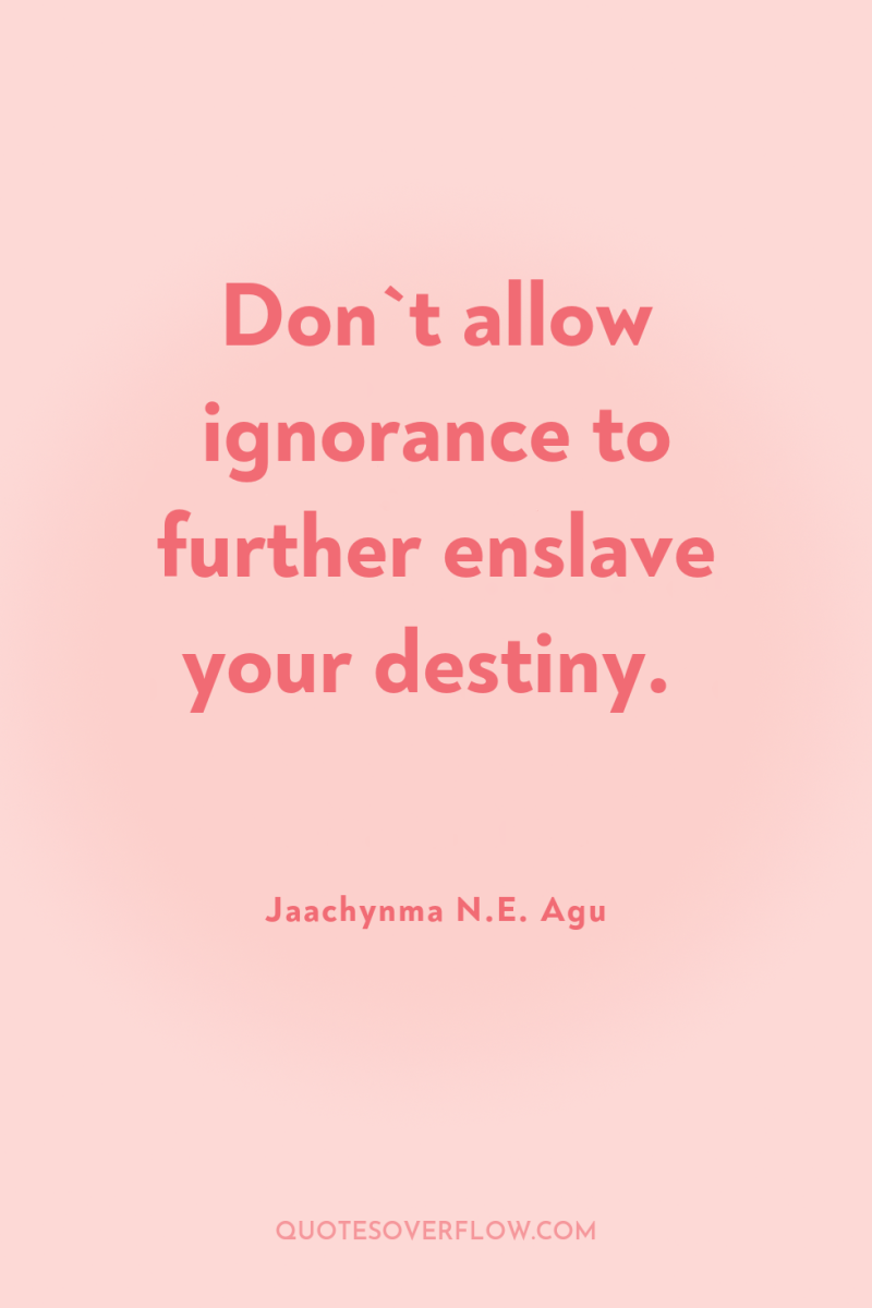Don`t allow ignorance to further enslave your destiny. 